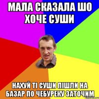 мала сказала шо хоче суши нахуй ті суши пішли на базар по чебуреку заточим