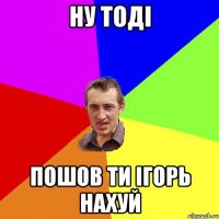 ну тоді пошов ти ігорь нахуй