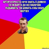 артур я просто хочу знать її думку) та чи варто до неї палочки підбивать, чи шукать собі іншу жертву 