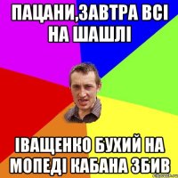 пацани,завтра всі на шашлі іващенко бухий на мопеді кабана збив