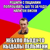 решили с пацанами попробувать шо то за чудо напиток виски небуло льоду,то кыдалы пельмени