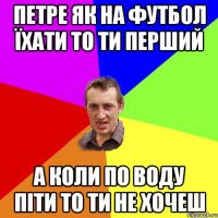 петре як на футбол їхати то ти перший а коли по воду піти то ти не хочеш