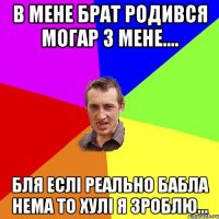 в мене брат родився могар з мене.... бля еслі реально бабла нема то хулі я зроблю...