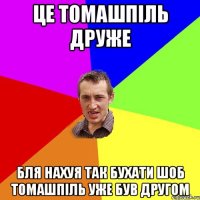 це томашпіль друже бля нахуя так бухати шоб томашпіль уже був другом