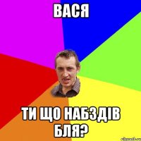 вася ти що набздів бля?