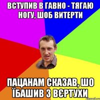 вступив в гавно - тягаю ногу, шоб витерти пацанам сказав, шо їбашив з вєртухи