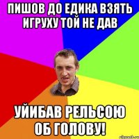 пишов до едика взять игруху той не дав уйибав рельсою об голову!