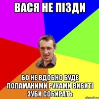 вася не пізди бо не вдобно буде поламаними руками вибиті зуби собирать