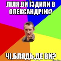 ліля,ви їздили в олександрію? чі,блядь,де ви?