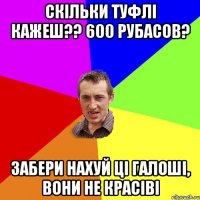 скільки туфлі кажеш?? 600 рубасов? забери нахуй ці галоші, вони не красіві