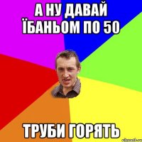 а ну давай їбаньом по 50 труби горять