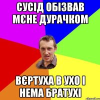 сусід обізвав мєне дурачком вєртуха в ухо і нема братухі