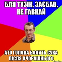 бля тузік, заєбав, не гавкай ато голова болить сука після вчорашнього