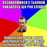 познакомився с тьолкой оказалось шо рок слухае пришлось включить нагана шоб показать кто в домі буде хазяїн ібо не хуй такє слухать