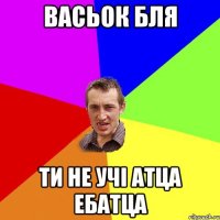 васьок бля ти не учі атца ебатца