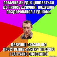 побачив як едік ципляється до якоїсь дєвушкі, подушов поздоровався з едіком... дєвушці сказав шо прострелив фанеру нігодяю і загрузив словєсно!