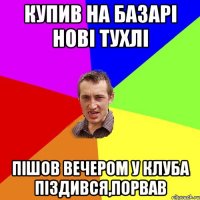 купив на базарі нові тухлі пішов вечером у клуба піздився,порвав