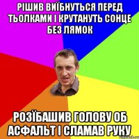 рішив виїбнуться перед тьолками і крутануть сонце без лямок розїбашив голову об асфальт і сламав руку