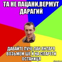 та не пацани,вермут дарагий давайте луче пак янтаря возьмем ше й на сігарети останиця