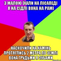 з малою їхали на лісапеді я на сідлі вона на рамі наскочили на камінь протяглись 2 метра по землі вона грудьми я зубами