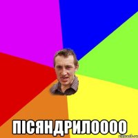  пісяндрилоооо