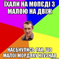 їхали на мопєді з малою на двіж наєбнулись так, шо малої мордяку неузнав