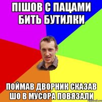 пішов с пацами бить бутилки поймав дворник сказав шо в мусора повязали