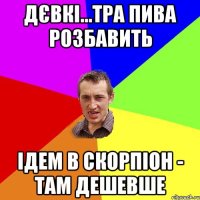 дєвкі...тра пива розбавить ідем в скорпіон - там дешевше