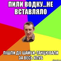 пили водку...не вставляло пішли до шайби-танцювали за весь клуб