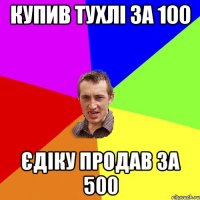 купив тухлі за 100 єдіку продав за 500