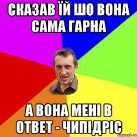 сказав їй шо вона сама гарна а вона мені в ответ - чипідріс