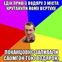 едік привіз водяру з міста крутанули йому вєртуху поканцовкє запивали саомгон тою водярою