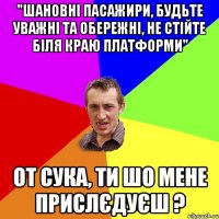 "шановні пасажири, будьте уважні та обережні, не стійте біля краю платформи" от сука, ти шо мене прислєдуєш ?