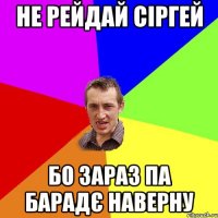 не рейдай сіргей бо зараз па барадє наверну