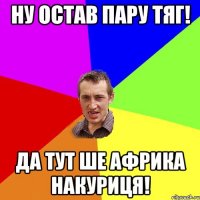 ну остав пару тяг! да тут ше африка накуриця!