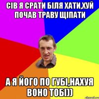 сів я срати біля хати,хуй почав траву щіпати а я його по губі,нахуя воно тобі))