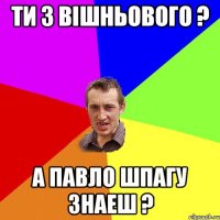 ти з вiшньового ? а павло шпагу знаеш ?