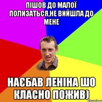 пішов до малої полизаться,не вийшла до мене наєбав леніна шо класно пожив)