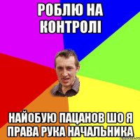 роблю на контролі найобую пацанов шо я права рука начальника