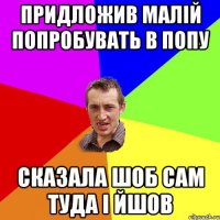 придложив малій попробувать в попу сказала шоб сам туда і йшов