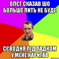 олєг сказав шо больше пить не буде сєводня під падком у мене наригав