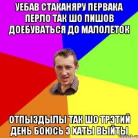 уебав стаканяру первака перло так шо пишов доебуваться до малолеток отпыздылы так шо трэтий день боюсь з хаты выйты