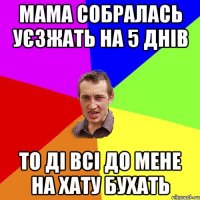 мама собралась уєзжать на 5 днів то ді всі до мене на хату бухать