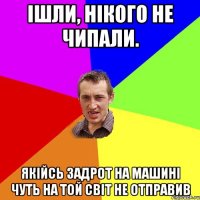 ішли, нікого не чипали. якійсь задрот на машині чуть на той світ не отправив