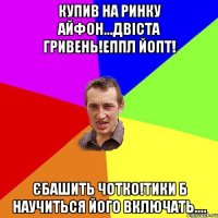 купив на ринку айфон...двіста гривень!еппл йопт! єбашить чотко!тики б научиться його включать....