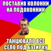 поставив колонки на подоконник танцювало все село под бутирку