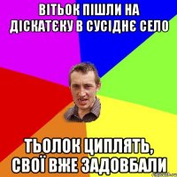 вітьок пішли на діскатєку в сусіднє село тьолок циплять, свої вже задовбали