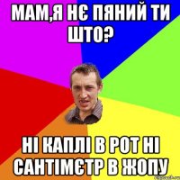 мам,я нє пяний ти што? ні каплі в рот ні сантімєтр в жопу