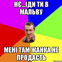 нє...іди ти в мальву мені там жанка не продасть