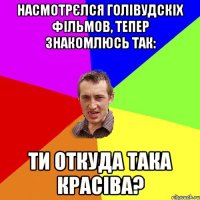 насмотрєлся голівудскіх фільмов, тепер знакомлюсь так: ти откуда така красіва?